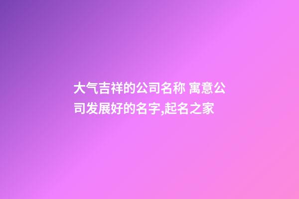 大气吉祥的公司名称 寓意公司发展好的名字,起名之家
